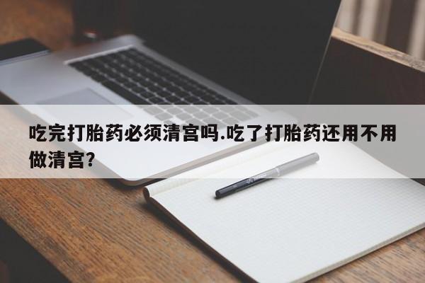 正品打胎药微信购买方式吃完打胎药必须清宫吗.吃了打胎药还用不用做清宫？