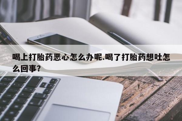 正品打胎药微信购买方式喝上打胎药恶心怎么办呢.喝了打胎药想吐怎么回事？