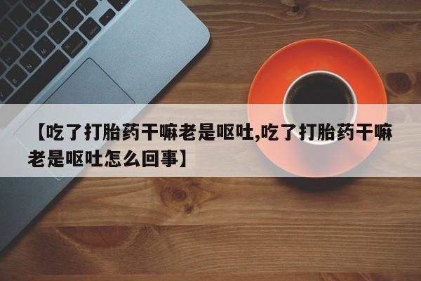 正品打胎药微信购买方式【吃了打胎药干嘛老是呕吐,吃了打胎药干嘛老是呕吐怎么回事】