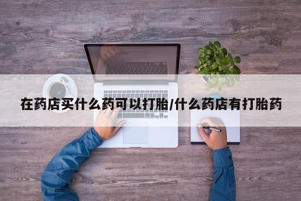 正品打胎药微信购买方式在药店买什么药可以打胎/什么药店有打胎药