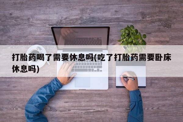 正品打胎药微信购买方式打胎药喝了需要休息吗(吃了打胎药需要卧床休息吗)