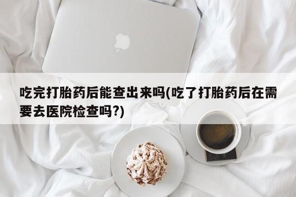 正品打胎药微信购买方式吃完打胎药后能查出来吗(吃了打胎药后在需要去医院检查吗?)