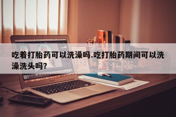 正品打胎药微信购买方式吃着打胎药可以洗澡吗.吃打胎药期间可以洗澡洗头吗？