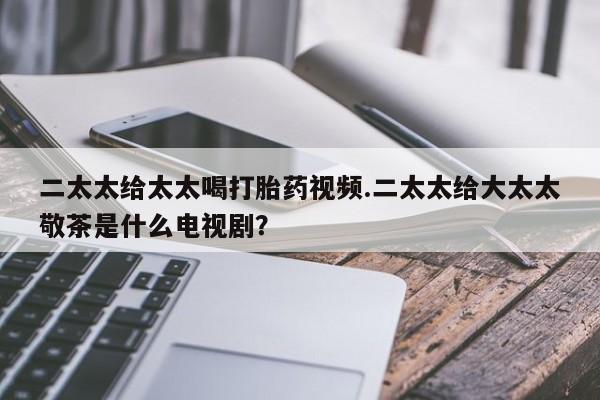 正品打胎药微信购买方式二太太给太太喝打胎药视频.二太太给大太太敬茶是什么电视剧？