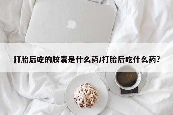 正品打胎药微信购买方式打胎后吃的胶囊是什么药/打胎后吃什么药?