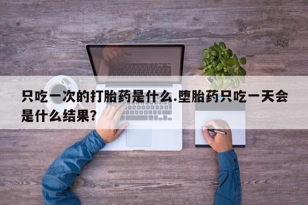正品打胎药微信购买方式只吃一次的打胎药是什么.堕胎药只吃一天会是什么结果？