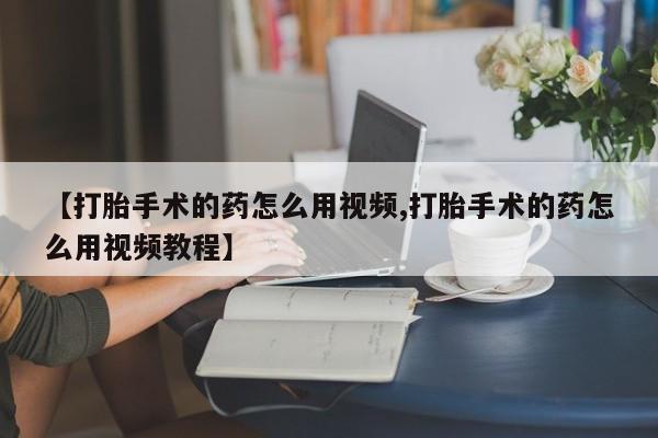 正品打胎药微信购买方式【打胎手术的药怎么用视频,打胎手术的药怎么用视频教程】