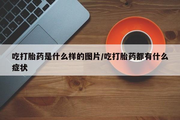 正品打胎药微信购买方式吃打胎药是什么样的图片/吃打胎药都有什么症状