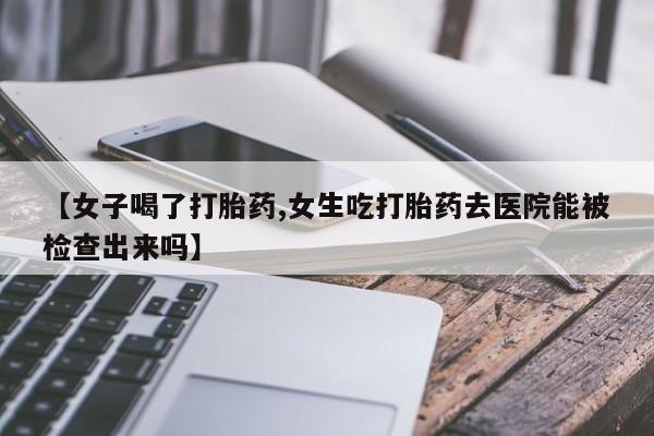 正品打胎药微信购买方式【女子喝了打胎药,女生吃打胎药去医院能被检查出来吗】