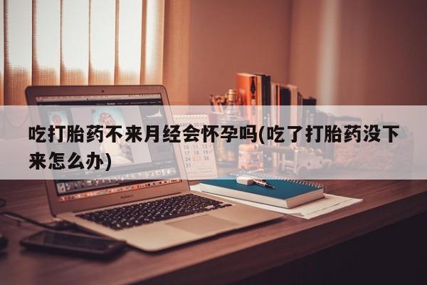 正品打胎药微信购买方式吃打胎药不来月经会怀孕吗(吃了打胎药没下来怎么办)