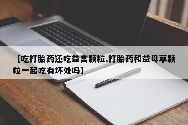 正品打胎药微信购买方式【吃打胎药还吃益宫颗粒,打胎药和益母草颗粒一起吃有坏处吗】
