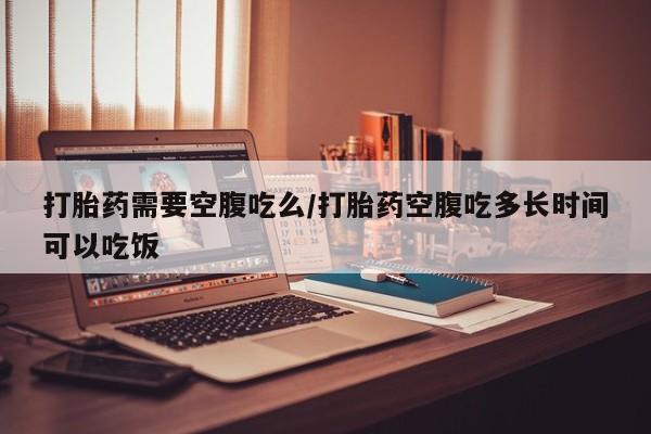 正品打胎药微信购买方式打胎药需要空腹吃么/打胎药空腹吃多长时间可以吃饭