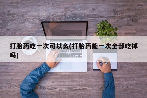 正品打胎药微信购买方式打胎药吃一次可以么(打胎药能一次全部吃掉吗)
