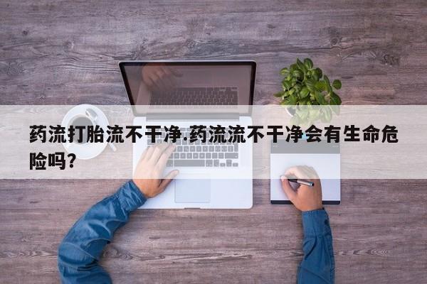 正品打胎药微信购买方式药流打胎流不干净.药流流不干净会有生命危险吗？
