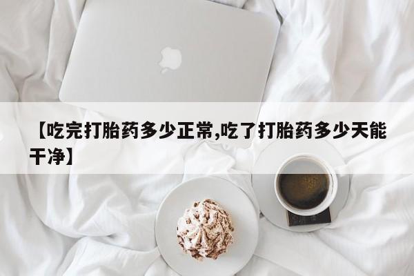 正品打胎药微信购买方式【吃完打胎药多少正常,吃了打胎药多少天能干净】