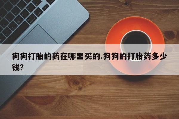 正品打胎药微信购买方式狗狗打胎的药在哪里买的.狗狗的打胎药多少钱？
