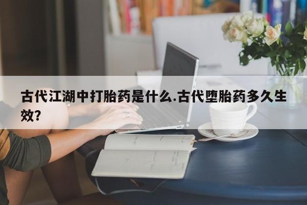 正品打胎药微信购买方式古代江湖中打胎药是什么.古代堕胎药多久生效？