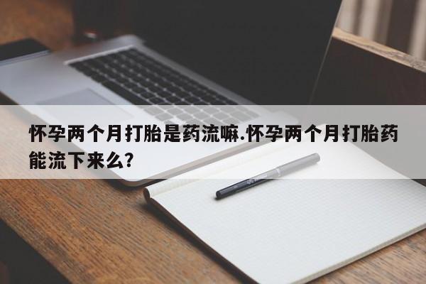 正品打胎药微信购买方式怀孕两个月打胎是药流嘛.怀孕两个月打胎药能流下来么？