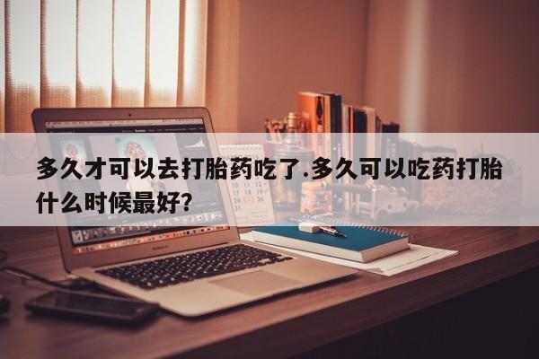 正品打胎药微信购买方式多久才可以去打胎药吃了.多久可以吃药打胎什么时候最好？