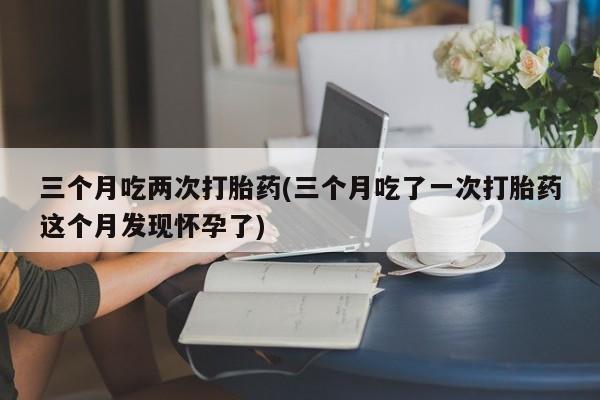 正品打胎药微信购买方式三个月吃两次打胎药(三个月吃了一次打胎药这个月发现怀孕了)