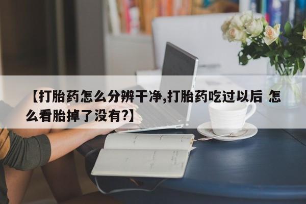 正品打胎药微信购买方式【打胎药怎么分辨干净,打胎药吃过以后 怎么看胎掉了没有?】