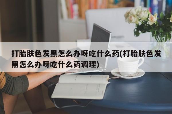 正品打胎药微信购买方式打胎肤色发黑怎么办呀吃什么药(打胎肤色发黑怎么办呀吃什么药调理)
