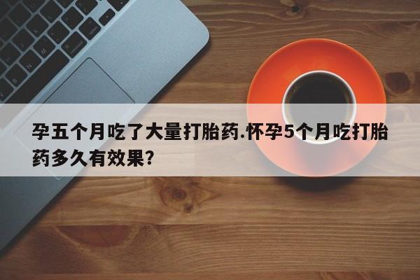 正品打胎药微信购买方式孕五个月吃了大量打胎药.怀孕5个月吃打胎药多久有效果？