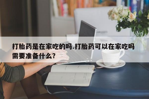 正品打胎药微信购买方式打胎药是在家吃的吗.打胎药可以在家吃吗 需要准备什么？