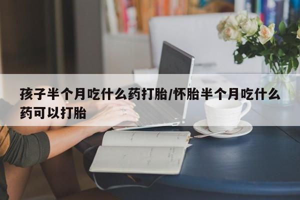 正品打胎药微信购买方式孩子半个月吃什么药打胎/怀胎半个月吃什么药可以打胎