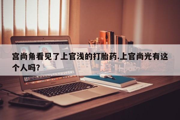 正品打胎药微信购买方式宫尚角看见了上官浅的打胎药.上官尚光有这个人吗？