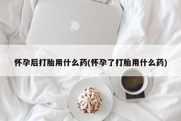 正品打胎药微信购买方式怀孕后打胎用什么药(怀孕了打胎用什么药)