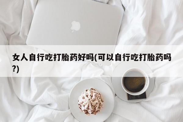 正品打胎药微信购买方式女人自行吃打胎药好吗(可以自行吃打胎药吗?)