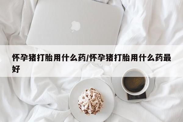 正品打胎药微信购买方式怀孕猪打胎用什么药/怀孕猪打胎用什么药最好