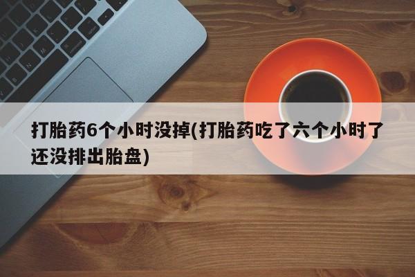 正品打胎药微信购买方式打胎药6个小时没掉(打胎药吃了六个小时了还没排出胎盘)
