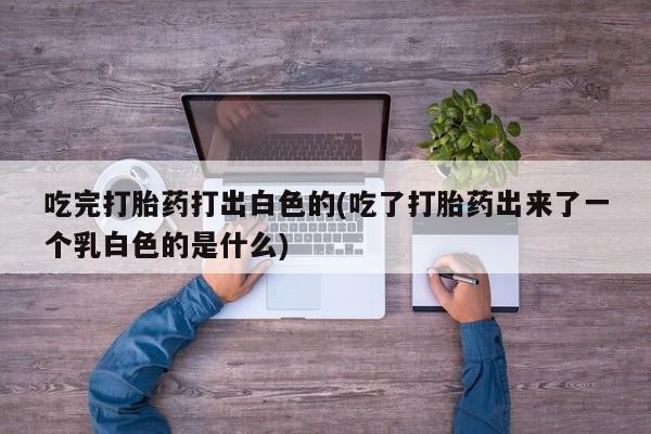 正品打胎药微信购买方式吃完打胎药打出白色的(吃了打胎药出来了一个乳白色的是什么)