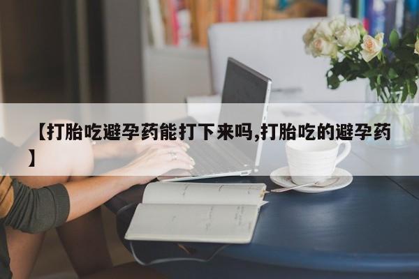正品打胎药微信购买方式【打胎吃避孕药能打下来吗,打胎吃的避孕药】