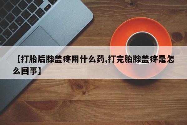 正品打胎药微信购买方式【打胎后膝盖疼用什么药,打完胎膝盖疼是怎么回事】