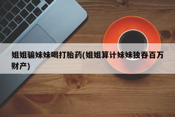 正品打胎药微信购买方式姐姐骗妹妹喝打胎药(姐姐算计妹妹独吞百万财产)