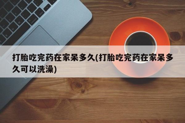 正品打胎药微信购买方式打胎吃完药在家呆多久(打胎吃完药在家呆多久可以洗澡)
