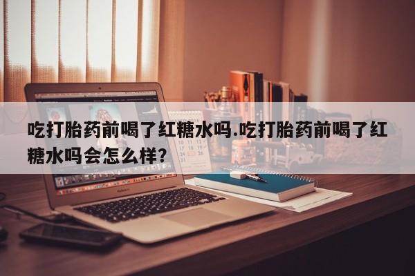 正品打胎药微信购买方式吃打胎药前喝了红糖水吗.吃打胎药前喝了红糖水吗会怎么样？