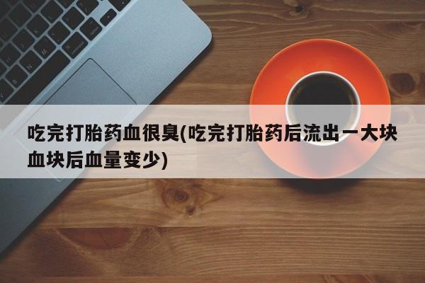 正品打胎药微信购买方式吃完打胎药血很臭(吃完打胎药后流出一大块血块后血量变少)