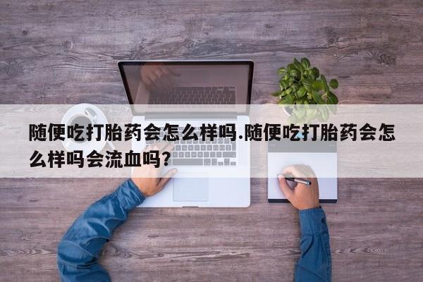 正品打胎药微信购买方式随便吃打胎药会怎么样吗.随便吃打胎药会怎么样吗会流血吗？