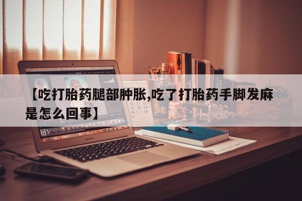 正品打胎药微信购买方式【吃打胎药腿部肿胀,吃了打胎药手脚发麻 是怎么回事】