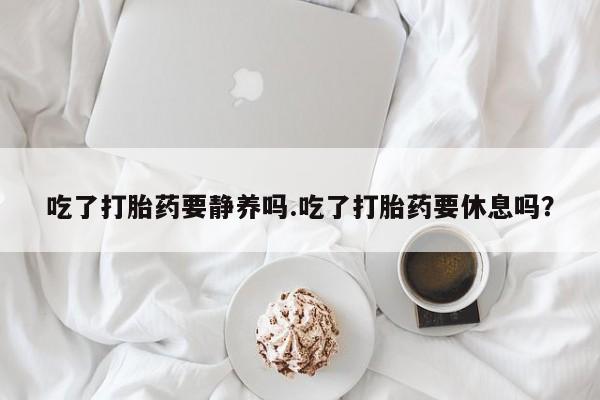 正品打胎药微信购买方式吃了打胎药要静养吗.吃了打胎药要休息吗？
