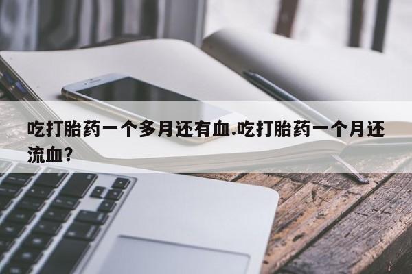 正品打胎药微信购买方式吃打胎药一个多月还有血.吃打胎药一个月还流血？