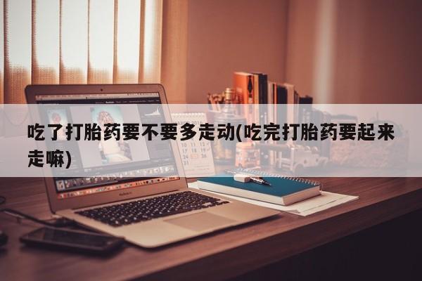 正品打胎药微信购买方式吃了打胎药要不要多走动(吃完打胎药要起来走嘛)