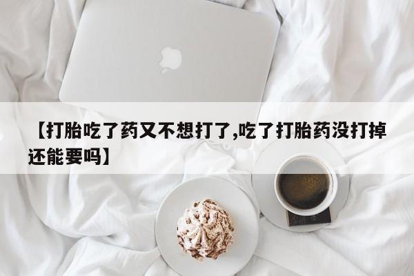 正品打胎药微信购买方式【打胎吃了药又不想打了,吃了打胎药没打掉还能要吗】
