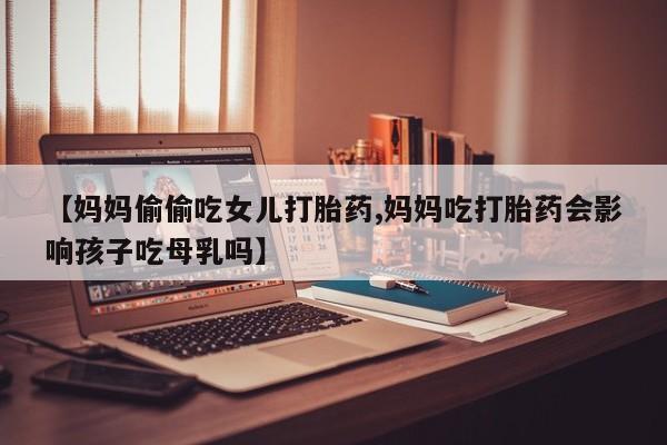 正品打胎药微信购买方式【妈妈偷偷吃女儿打胎药,妈妈吃打胎药会影响孩子吃母乳吗】
